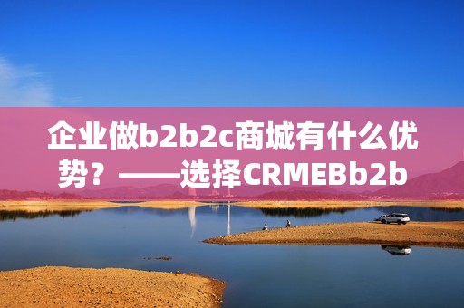 企业做b2b2c商城有什么优势？——选择CRMEBb2b2c商城