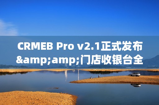 CRMEB Pro v2.1正式发布&amp;门店收银台全新体验
